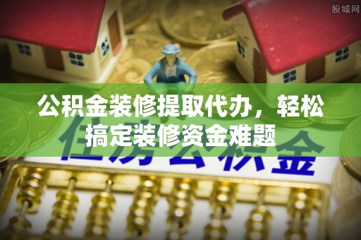 延川公积金装修提取代办，轻松搞定装修资金难题