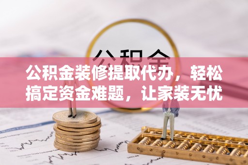 延川公积金装修提取代办，轻松搞定资金难题，让家装无忧