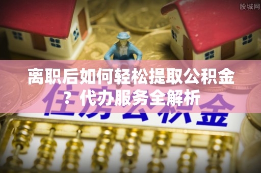 延川离职后如何轻松提取公积金？代办服务全解析