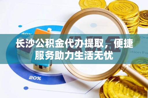 延川长沙公积金代办提取，便捷服务助力生活无忧