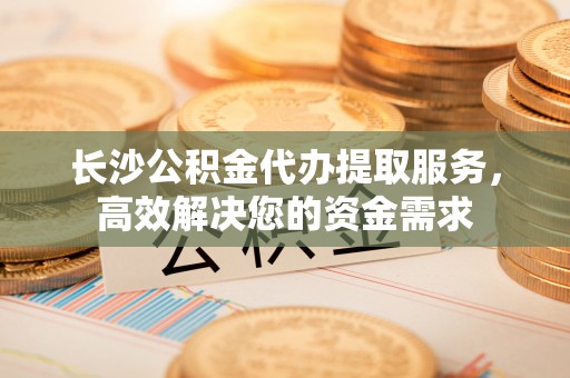 延川长沙公积金代办提取服务，高效解决您的资金需求
