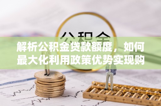 延川解析公积金贷款额度，如何最大化利用政策优势实现购房梦想