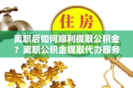 延川离职后如何顺利提取公积金？离职公积金提取代办服务帮你搞定！