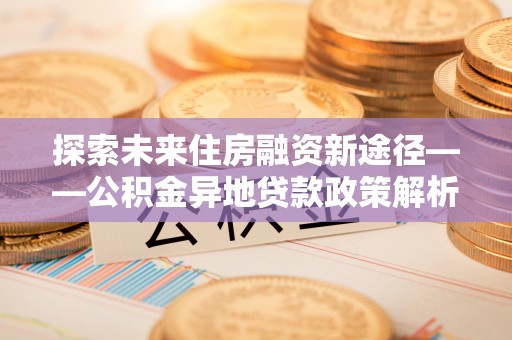 延川探索未来住房融资新途径——公积金异地贷款政策解析与实践