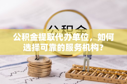 延川公积金提取代办单位，如何选择可靠的服务机构？