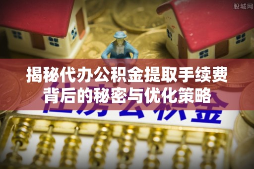 延川揭秘代办公积金提取手续费背后的秘密与优化策略