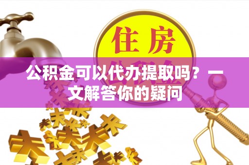 延川公积金可以代办提取吗？一文解答你的疑问