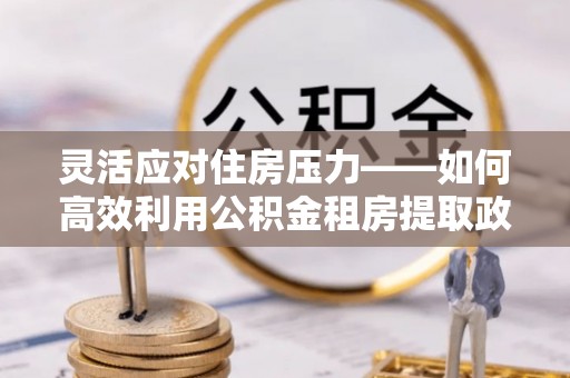 延川灵活应对住房压力——如何高效利用公积金租房提取政策