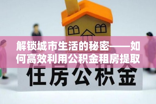 延川解锁城市生活的秘密——如何高效利用公积金租房提取政策优化居住体验