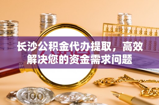 延川长沙公积金代办提取，高效解决您的资金需求问题