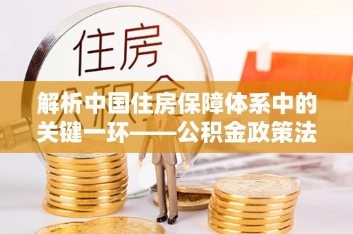 延川解析中国住房保障体系中的关键一环——公积金政策法规的演变与影响