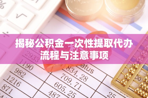 延川揭秘公积金一次性提取代办流程与注意事项