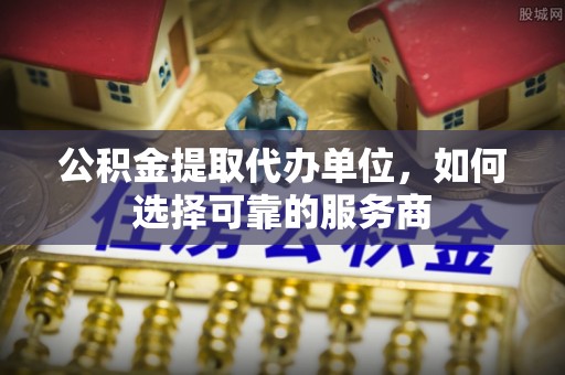 延川公积金提取代办单位，如何选择可靠的服务商