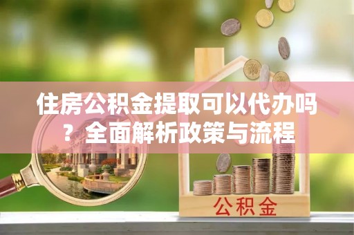 延川住房公积金提取可以代办吗？全面解析政策与流程