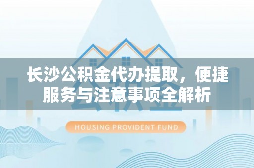 延川长沙公积金代办提取，便捷服务与注意事项全解析