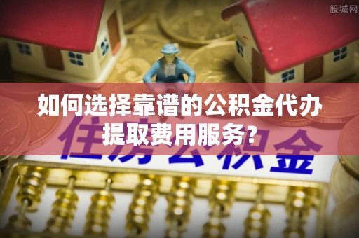 延川如何选择靠谱的公积金代办提取费用服务？