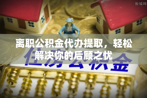 延川离职公积金代办提取，轻松解决你的后顾之忧