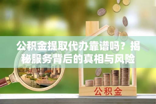 延川公积金提取代办靠谱吗？揭秘服务背后的真相与风险