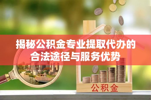 延川揭秘公积金专业提取代办的合法途径与服务优势