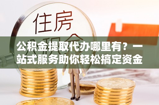 延川公积金提取代办哪里有？一站式服务助你轻松搞定资金难题
