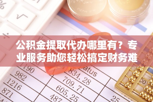 延川公积金提取代办哪里有？专业服务助您轻松搞定财务难题
