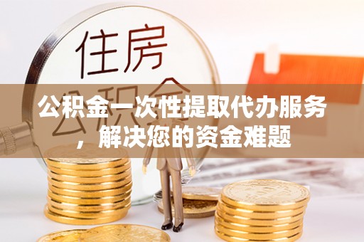 延川公积金一次性提取代办服务，解决您的资金难题