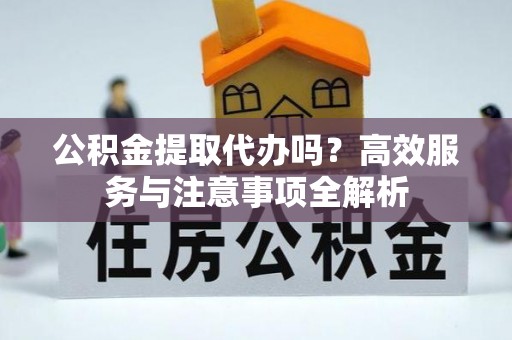 延川公积金提取代办吗？高效服务与注意事项全解析