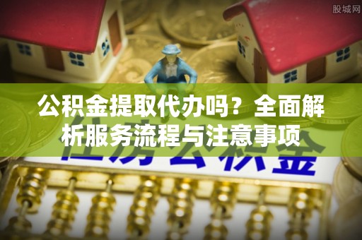 延川公积金提取代办吗？全面解析服务流程与注意事项