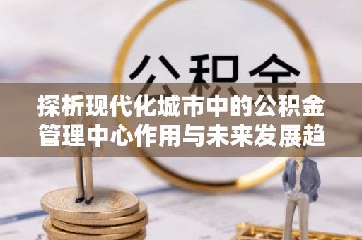延川探析现代化城市中的公积金管理中心作用与未来发展趋势