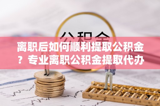 延川离职后如何顺利提取公积金？专业离职公积金提取代办服务指南