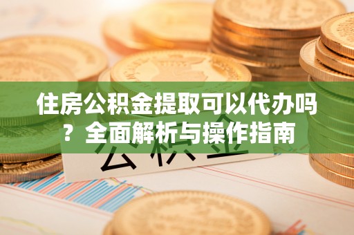延川住房公积金提取可以代办吗？全面解析与操作指南