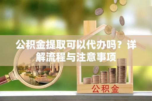 延川公积金提取可以代办吗？详解流程与注意事项