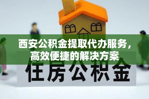 延川西安公积金提取代办服务，高效便捷的解决方案