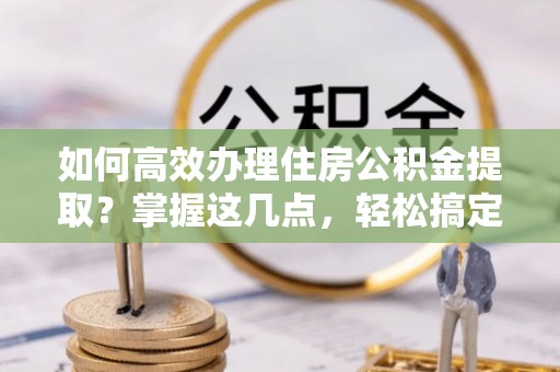 延川如何高效办理住房公积金提取？掌握这几点，轻松搞定！