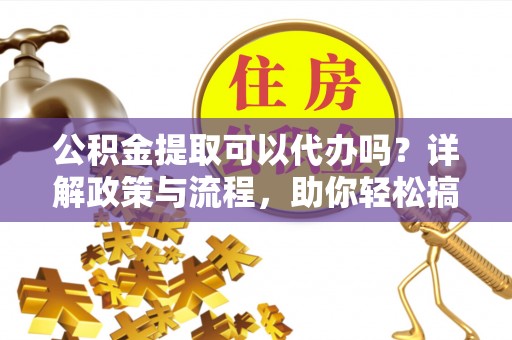 延川公积金提取可以代办吗？详解政策与流程，助你轻松搞定！