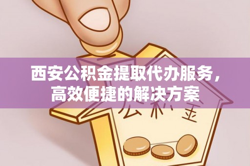 延川西安公积金提取代办服务，高效便捷的解决方案