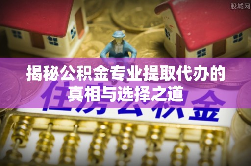 延川揭秘公积金专业提取代办的真相与选择之道