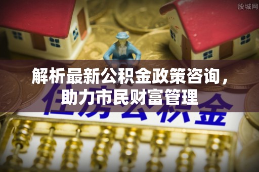 延川解析最新公积金政策咨询，助力市民财富管理