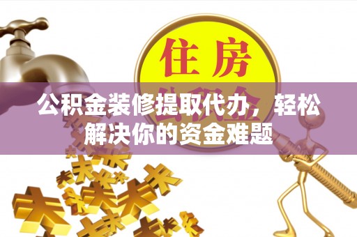 延川公积金装修提取代办，轻松解决你的资金难题