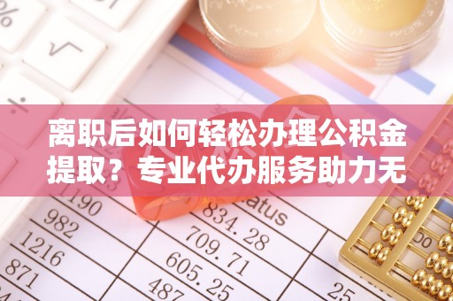 延川离职后如何轻松办理公积金提取？专业代办服务助力无忧