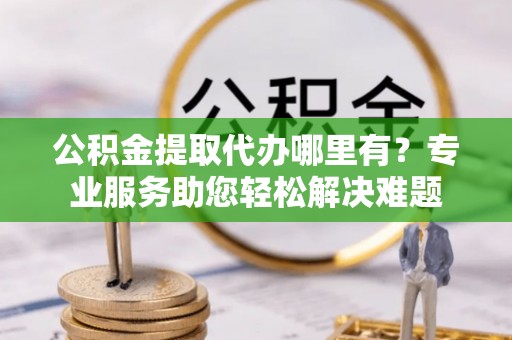 延川公积金提取代办哪里有？专业服务助您轻松解决难题