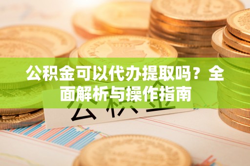 延川公积金可以代办提取吗？全面解析与操作指南