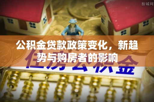 延川公积金贷款政策变化，新趋势与购房者的影响