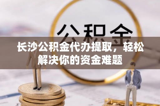 延川长沙公积金代办提取，轻松解决你的资金难题