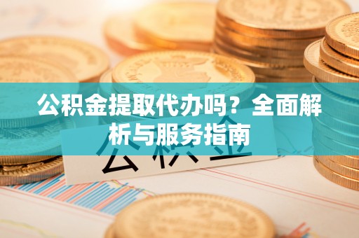 延川公积金提取代办吗？全面解析与服务指南