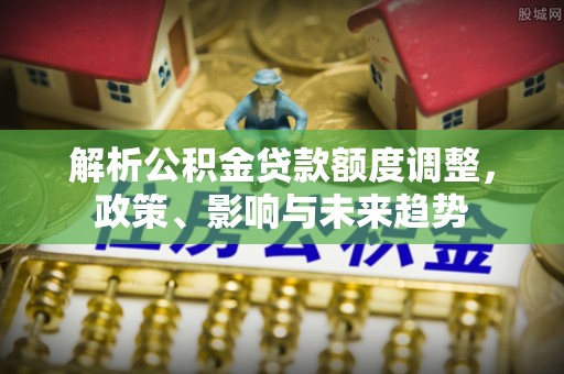 延川解析公积金贷款额度调整，政策、影响与未来趋势