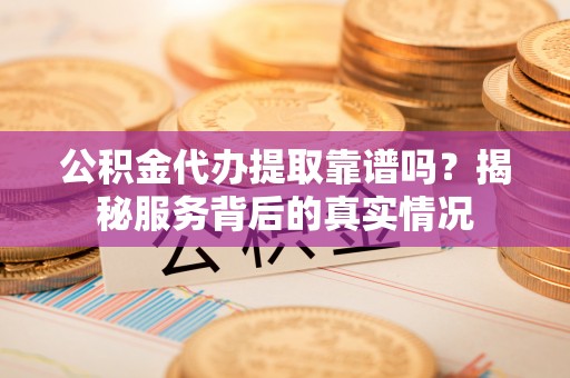 延川公积金代办提取靠谱吗？揭秘服务背后的真实情况
