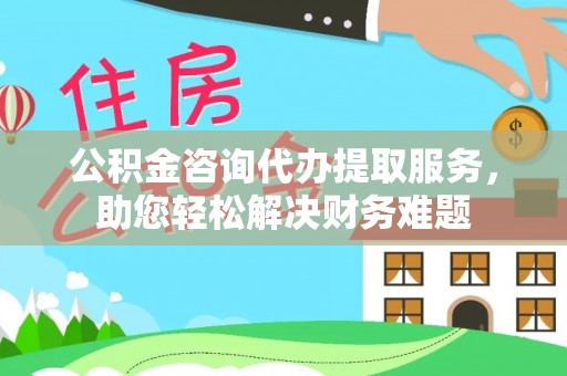 延川公积金咨询代办提取服务，助您轻松解决财务难题