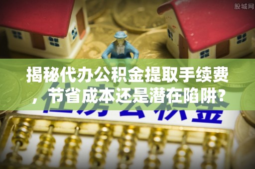 延川揭秘代办公积金提取手续费，节省成本还是潜在陷阱？