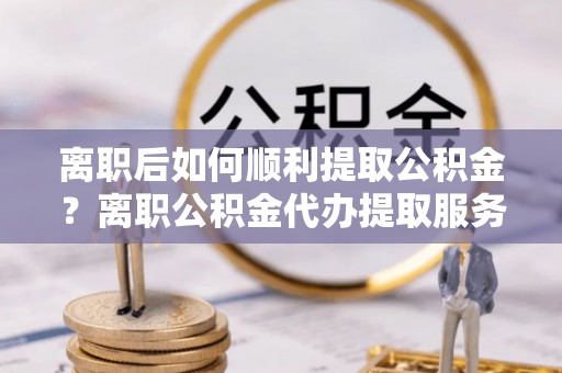延川离职后如何顺利提取公积金？离职公积金代办提取服务助力无忧办理